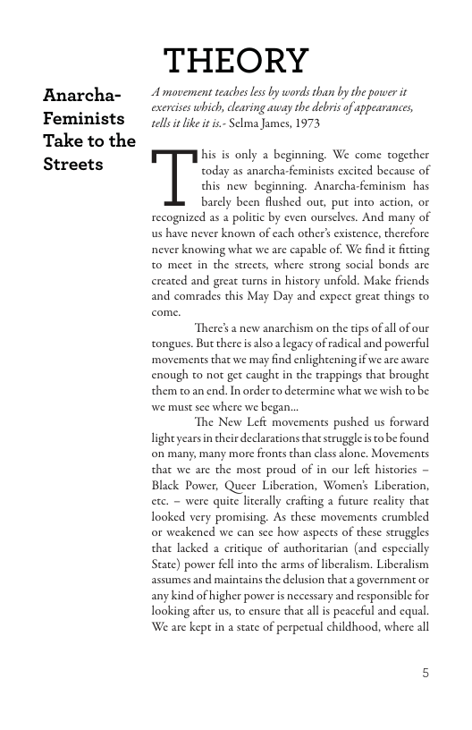 Anarcha- Feminists Take to the Streets  THEORY  A movement teacbes les by words than by the power it exercises which, clearing away the debris of appeanances, sells it like it is.- Selma James, 1973  his is only a beginning. We come together  today as anarcha-feminists excited because of  this new beginning. Anarcha-feminism has  barely been flushed out, put into action, or recognized as a politic by even oursclves. And many of us have never known of each other’s existence, therefore never knowing what we are capable of. We find it fitting to meet in the streets, where strong social bonds arc ercated and great tumns in history unfold. Make friends and comrades this May Day and expect great things to  ‘There’s 2 new anarchism on the tips of all of our tongues. But there is alsoa legacy of radical and powerful ‘movements that we may find enlighteningif we are aware enough to not get caught in the trappings that brought them to an end. In order to determine what we wish to be we must see where we began.  The New Lefi movements pushed us forward ligh yearsin their declarations that struggle s to be found on many, many more fronts than class alone. Movements that we are the most proud of in our left histories ~ Black Power, Queer Liberation, Women’s Liberation, ete. - were quite literally crafting a furure reality that Iooked very promising. As these movements crumbled or weakened we can see how aspects of these struggles that lacked a critique of authoritarian (and especially State) power fell into the arms of liberalism. Liberalism assumes and maingains the delusion that a government or any kind of higher power is necessary and responsible for looking afcer us, to ensure that all is peaccful and equal. We are kept in a stae of perpetual childhood, where all 